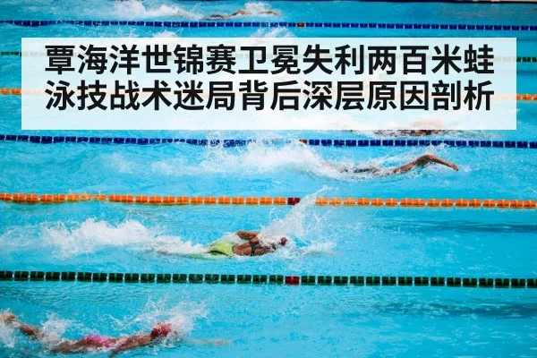 覃海洋世锦赛卫冕失利两百米蛙泳技战术迷局背后深层原因剖析