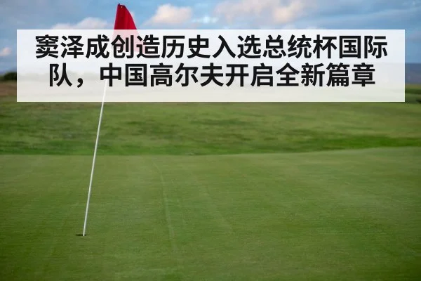 窦泽成创造历史入选总统杯国际队，中国高尔夫开启全新篇章