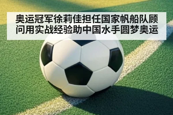 奥运冠军徐莉佳担任国家帆船队顾问用实战经验助中国水手圆梦奥运